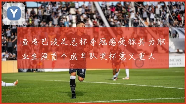 查洛巴谈足总杯夺冠感受称其为职业生涯首个成年队奖杯意义重大