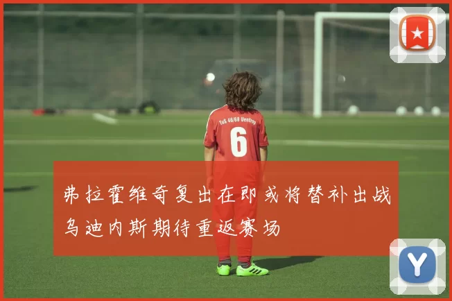 弗拉霍维奇复出在即或将替补出战乌迪内斯期待重返赛场