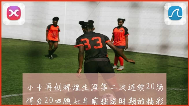 小卡再创辉煌生涯第二次连续20场得分20回顾七年前猛龙时期的精彩表现