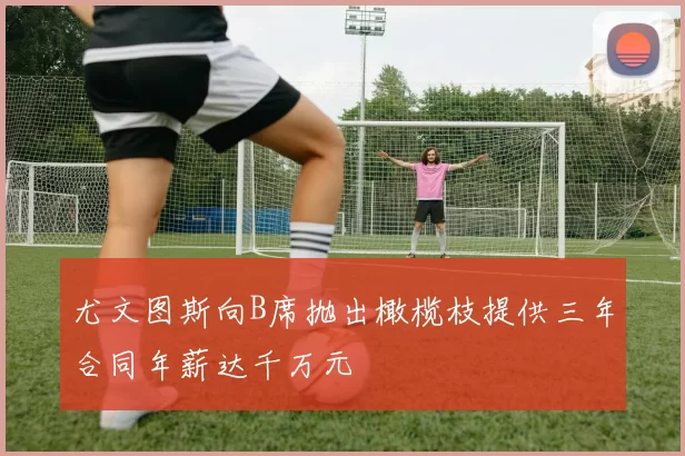尤文图斯向B席抛出橄榄枝提供三年合同年薪达千万元