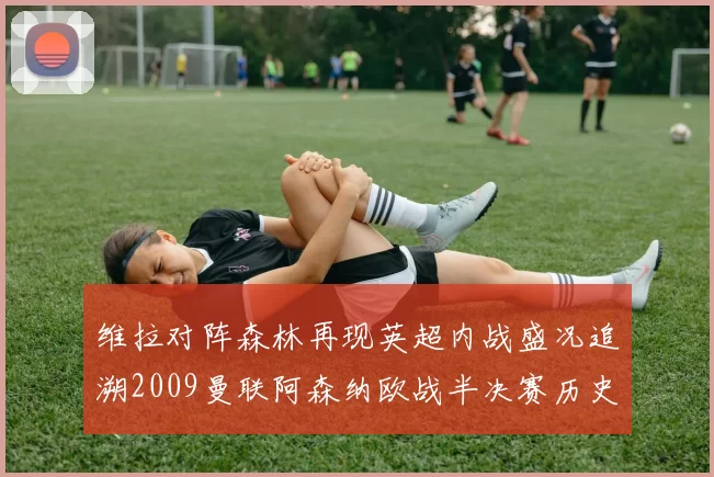 维拉对阵森林再现英超内战盛况追溯2009曼联阿森纳欧战半决赛历史
