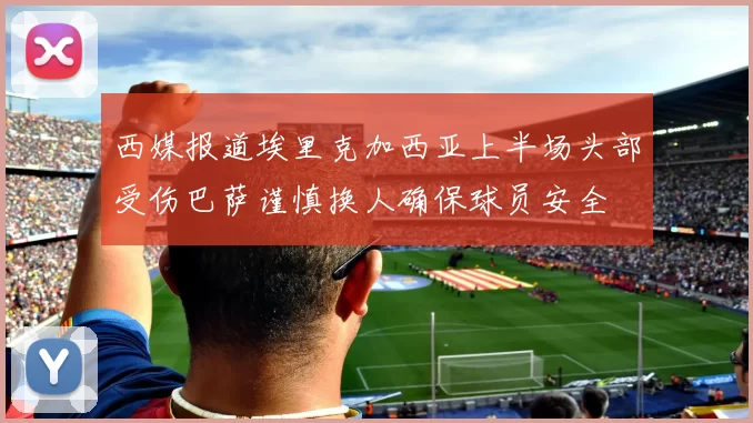 西媒报道埃里克加西亚上半场头部受伤巴萨谨慎换人确保球员安全