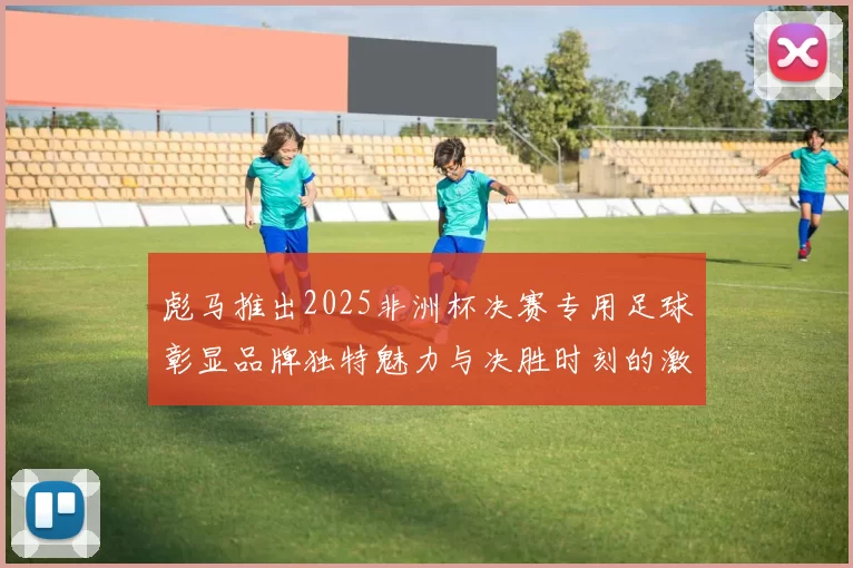 彪马推出2025非洲杯决赛专用足球彰显品牌独特魅力与决胜时刻的激情