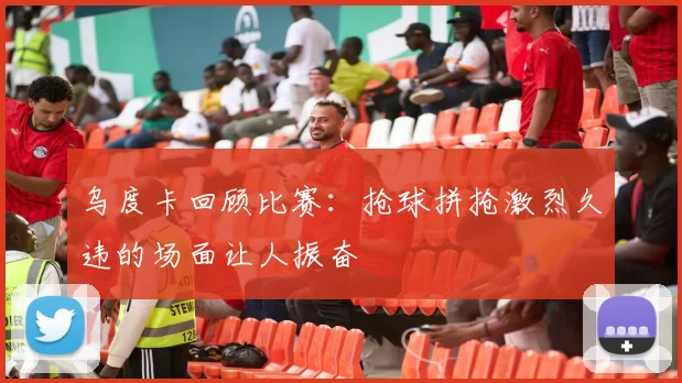 乌度卡回顾比赛：抢球拼抢激烈久违的场面让人振奋