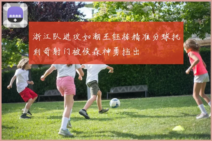 浙江队进攻如潮王钰栋精准分球托利奇射门被侯森神勇挡出