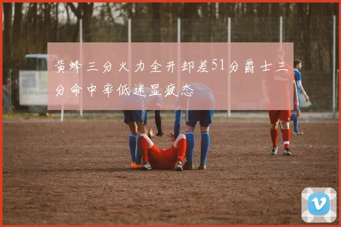 黄蜂三分火力全开却差51分爵士三分命中率低迷显疲态