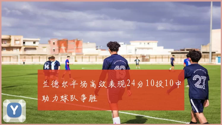 兰德尔半场高效表现24分10投10中助力球队争胜