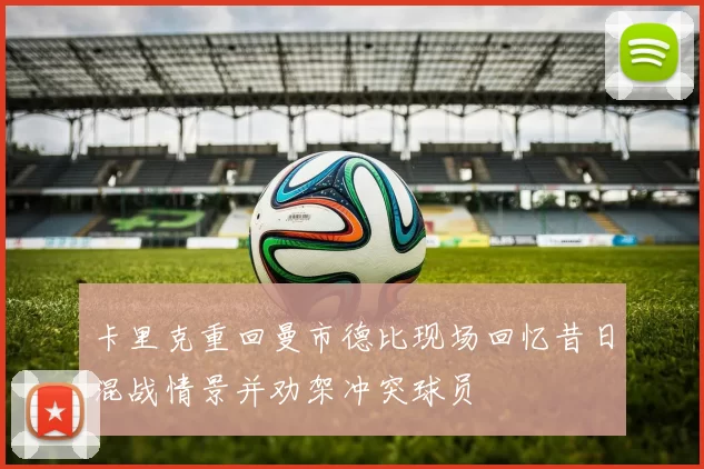 卡里克重回曼市德比现场回忆昔日混战情景并劝架冲突球员