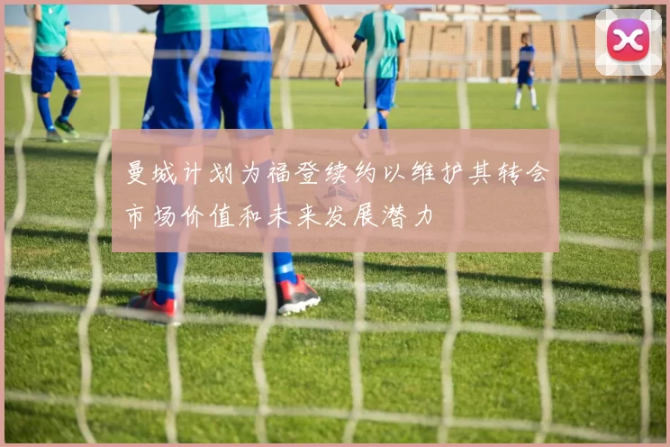 曼城计划为福登续约以维护其转会市场价值和未来发展潜力
