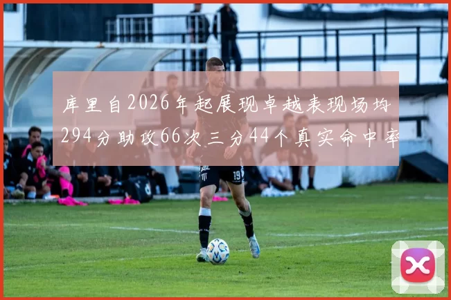 库里自2026年起展现卓越表现场均294分助攻66次三分44个真实命中率高达637