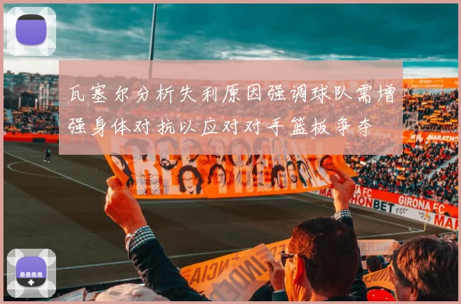 瓦塞尔分析失利原因强调球队需增强身体对抗以应对对手篮板争夺